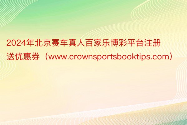 2024年北京赛车真人百家乐博彩平台注册送优惠券（www.crownsportsbooktips.com）