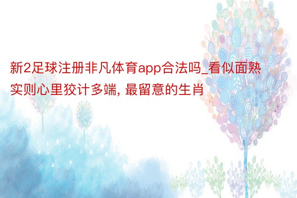 新2足球注册非凡体育app合法吗_看似面熟实则心里狡计多端, 最留意的生肖