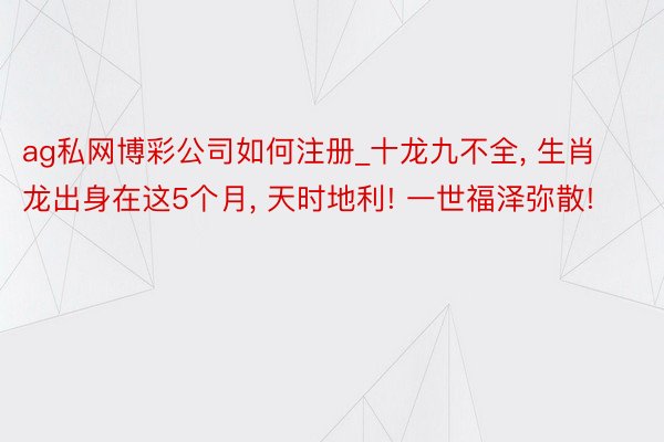 ag私网博彩公司如何注册_十龙九不全, 生肖龙出身在这5个月, 天时地利! 一世福泽弥散!