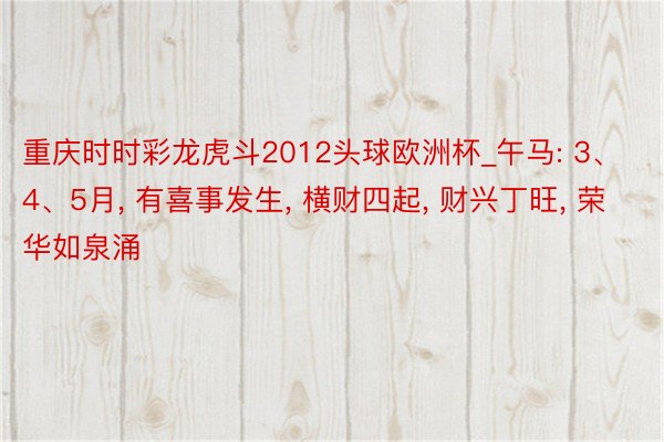 重庆时时彩龙虎斗2012头球欧洲杯_午马: 3、4、5月， 有喜事发生， 横财四起， 财兴丁旺， 荣华如泉涌