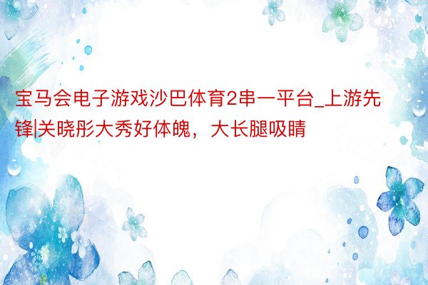 宝马会电子游戏沙巴体育2串一平台_上游先锋|关晓彤大秀好体魄，大长腿吸睛