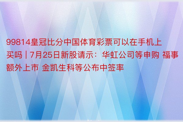 99814皇冠比分中国体育彩票可以在手机上买吗 | 7月25日新股请示：华虹公司等申购 福事额外上市 金凯生科等公布中签率