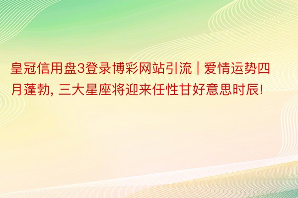 皇冠信用盘3登录博彩网站引流 | 爱情运势四月蓬勃, 三大星座将迎来任性甘好意思时辰!