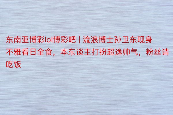 东南亚博彩lol博彩吧 | 流浪博士孙卫东现身不雅看日全食，本东谈主打扮超逸帅气，粉丝请吃饭