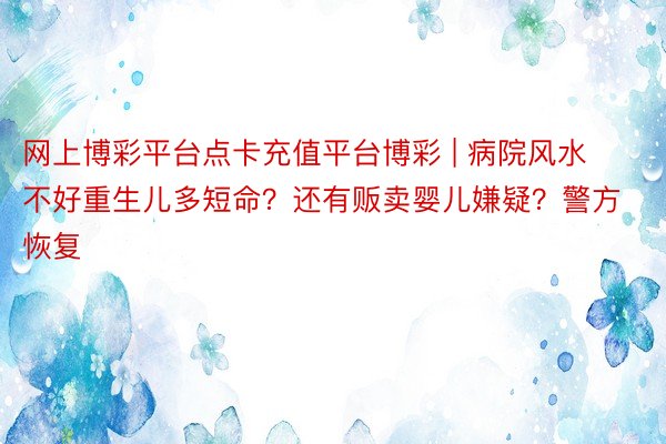 网上博彩平台点卡充值平台博彩 | 病院风水不好重生儿多短命？还有贩卖婴儿嫌疑？警方恢复