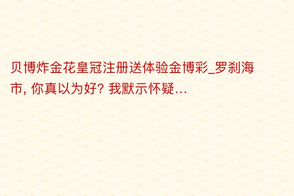 贝博炸金花皇冠注册送体验金博彩_罗刹海市, 你真以为好? 我默示怀疑…