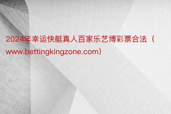 2024年幸运快艇真人百家乐艺博彩票合法（www.bettingkingzone.com）