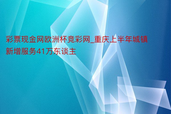 彩票现金网欧洲杯竞彩网_重庆上半年城镇新增服务41万东谈主