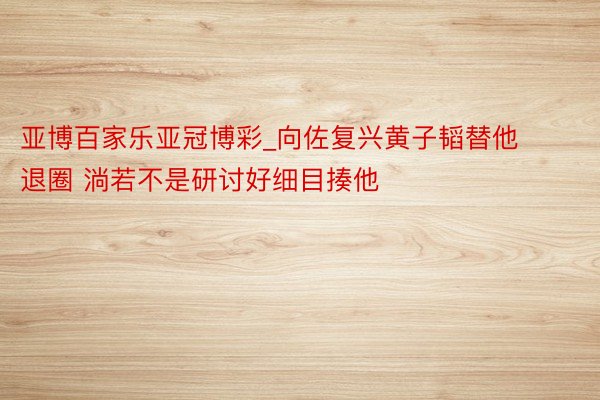 亚博百家乐亚冠博彩_向佐复兴黄子韬替他退圈 淌若不是研讨好细目揍他