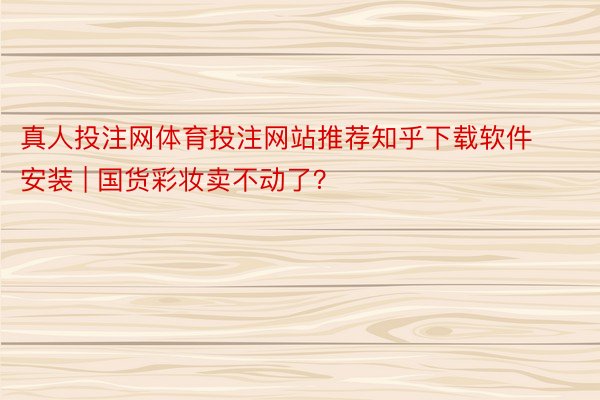 真人投注网体育投注网站推荐知乎下载软件安装 | 国货彩妆卖不动了？