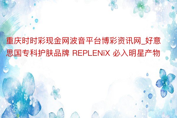 重庆时时彩现金网波音平台博彩资讯网_好意思国专科护肤品牌 REPLENiX 必入明星产物