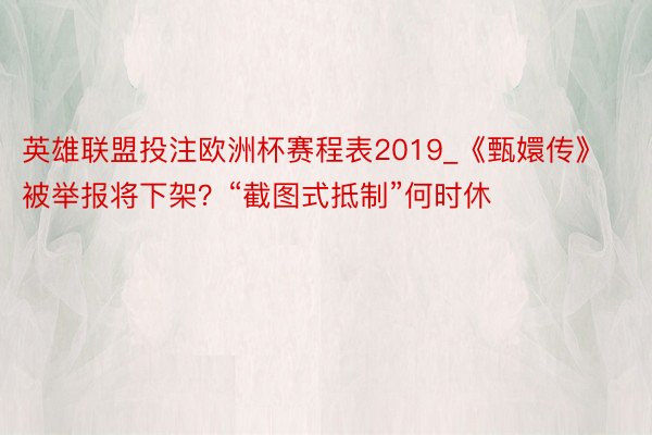 英雄联盟投注欧洲杯赛程表2019_《甄嬛传》被举报将下架？“截图式抵制”何时休