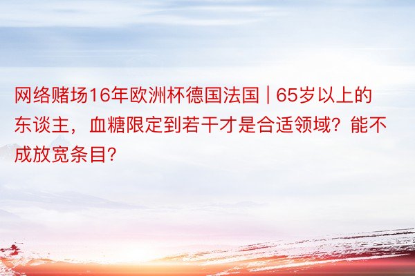 网络赌场16年欧洲杯德国法国 | 65岁以上的东谈主，血糖限定到若干才是合适领域？能不成放宽条目？