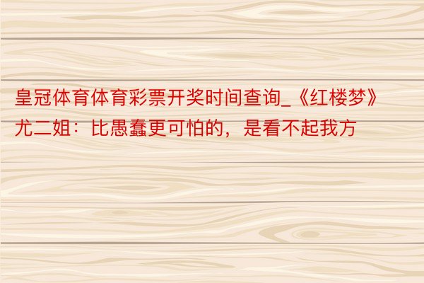 皇冠体育体育彩票开奖时间查询_《红楼梦》尤二姐：比愚蠢更可怕的，是看不起我方