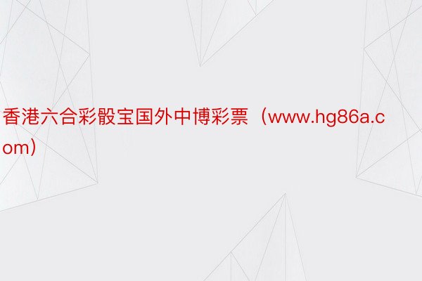 香港六合彩骰宝国外中博彩票（www.hg86a.com）