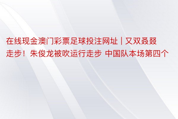 在线现金澳门彩票足球投注网址 | 又双叒叕走步！朱俊龙被吹运行走步 中国队本场第四个