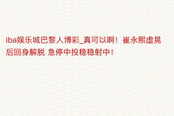 iba娱乐城巴黎人博彩_真可以啊！崔永熙虚晃后回身解脱 急停中投稳稳射中！