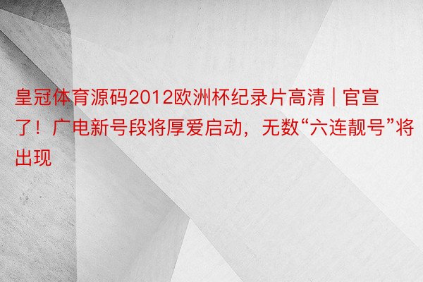 皇冠体育源码2012欧洲杯纪录片高清 | 官宣了！广电新号段将厚爱启动，无数“六连靓号”将出现