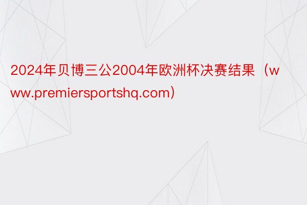 2024年贝博三公2004年欧洲杯决赛结果（www.premiersportshq.com）