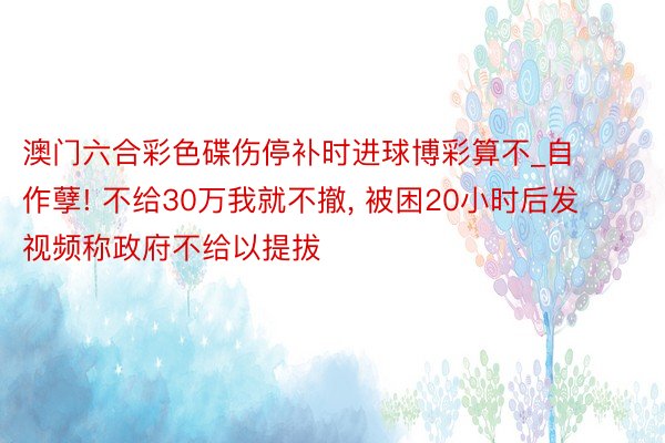 澳门六合彩色碟伤停补时进球博彩算不_自作孽! 不给30万我就不撤， 被困20小时后发视频称政府不给以提拔