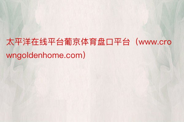 太平洋在线平台葡京体育盘口平台（www.crowngoldenhome.com）