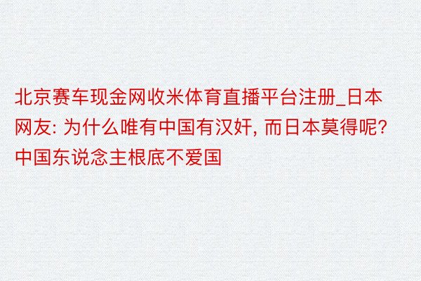 北京赛车现金网收米体育直播平台注册_日本网友: 为什么唯有中国有汉奸， 而日本莫得呢? 中国东说念主根底不爱国