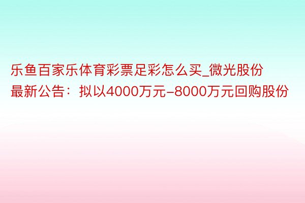 乐鱼百家乐体育彩票足彩怎么买_微光股份最新公告：拟以4000万元-8000万元回购股份