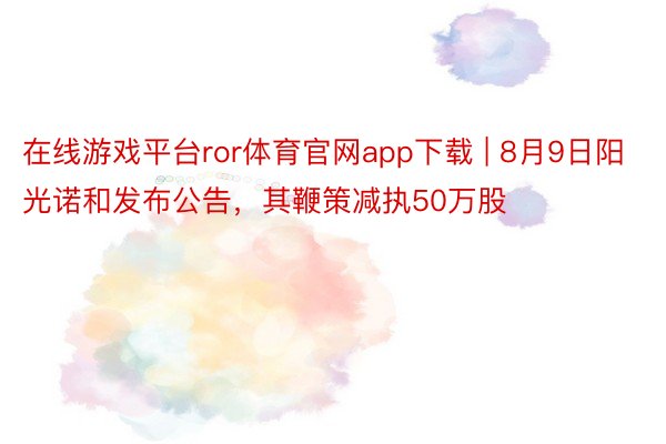 在线游戏平台ror体育官网app下载 | 8月9日阳光诺和发布公告，其鞭策减执50万股