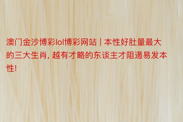 澳门金沙博彩lol博彩网站 | 本性好肚量最大的三大生肖, 越有才略的东谈主才阻遏易发本性!