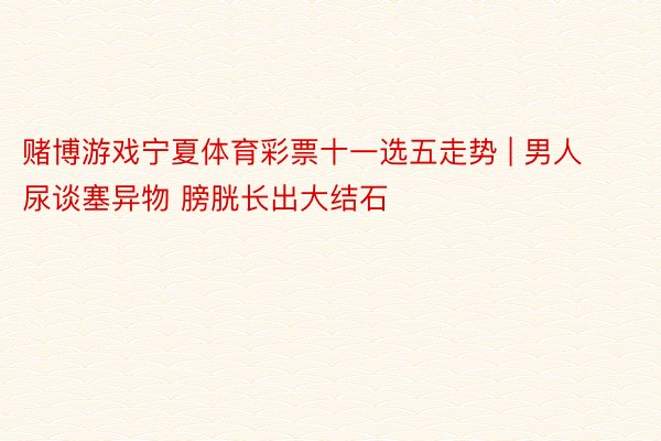 赌博游戏宁夏体育彩票十一选五走势 | 男人尿谈塞异物 膀胱长出大结石