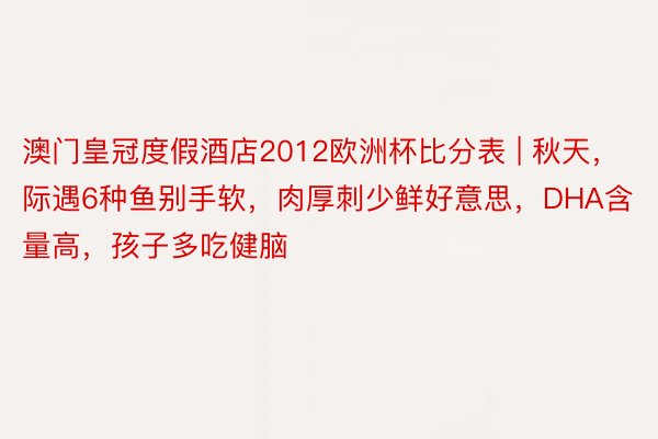 澳门皇冠度假酒店2012欧洲杯比分表 | 秋天，际遇6种鱼别手软，肉厚刺少鲜好意思，DHA含量高，孩子多吃健脑