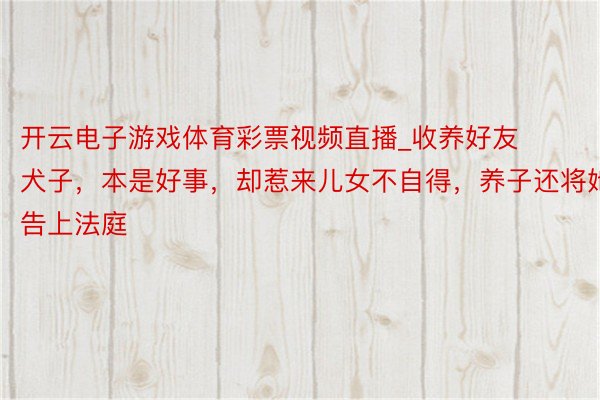 开云电子游戏体育彩票视频直播_收养好友犬子，本是好事，却惹来儿女不自得，养子还将她告上法庭