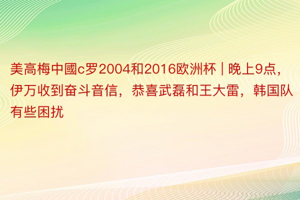 美高梅中國c罗2004和2016欧洲杯 | 晚上9点，伊万收到奋斗音信，恭喜武磊和王大雷，韩国队有些困扰