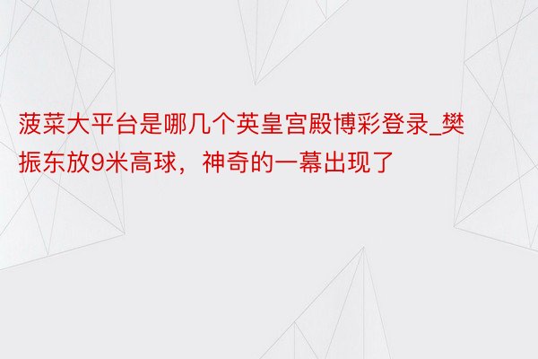 菠菜大平台是哪几个英皇宫殿博彩登录_樊振东放9米高球，神奇的一幕出现了