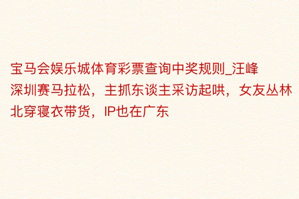 宝马会娱乐城体育彩票查询中奖规则_汪峰深圳赛马拉松，主抓东谈主采访起哄，女友丛林北穿寝衣带货，IP也在广东