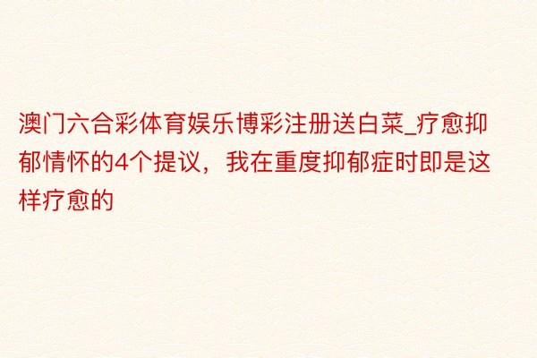 澳门六合彩体育娱乐博彩注册送白菜_疗愈抑郁情怀的4个提议，我在重度抑郁症时即是这样疗愈的