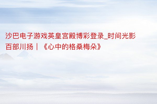 沙巴电子游戏英皇宫殿博彩登录_时间光影 百部川扬｜《心中的格桑梅朵》