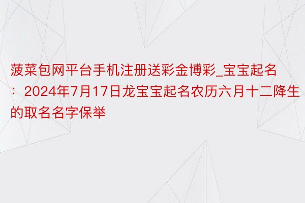 菠菜包网平台手机注册送彩金博彩_宝宝起名：2024年7月17日龙宝宝起名农历六月十二降生的取名名字保举