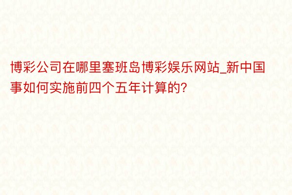博彩公司在哪里塞班岛博彩娱乐网站_新中国事如何实施前四个五年计算的？