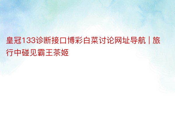 皇冠133诊断接口博彩白菜讨论网址导航 | 旅行中碰见霸王茶姬