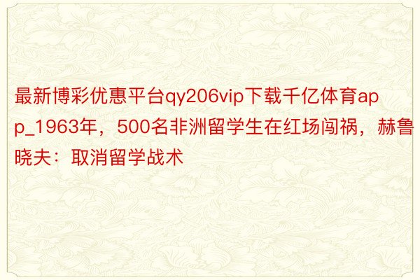 最新博彩优惠平台qy206vip下载千亿体育app_1963年，500名非洲留学生在红场闯祸，赫鲁晓夫：取消留学战术