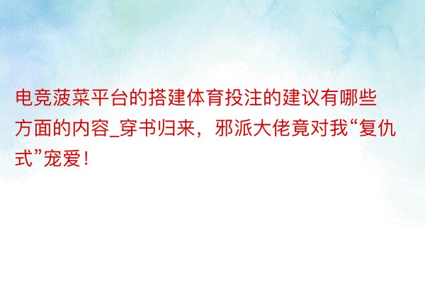 电竞菠菜平台的搭建体育投注的建议有哪些方面的内容_穿书归来，邪派大佬竟对我“复仇式”宠爱！