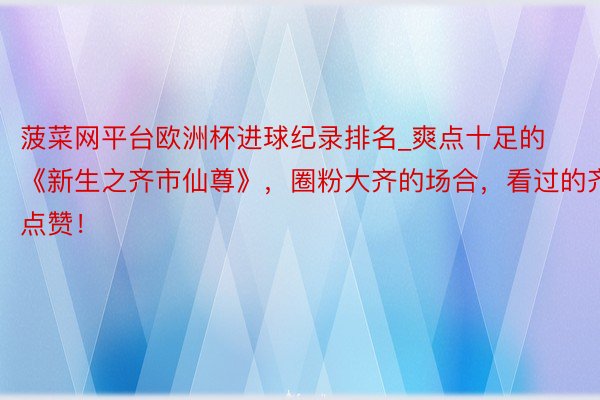 菠菜网平台欧洲杯进球纪录排名_爽点十足的《新生之齐市仙尊》，圈粉大齐的场合，看过的齐点赞！